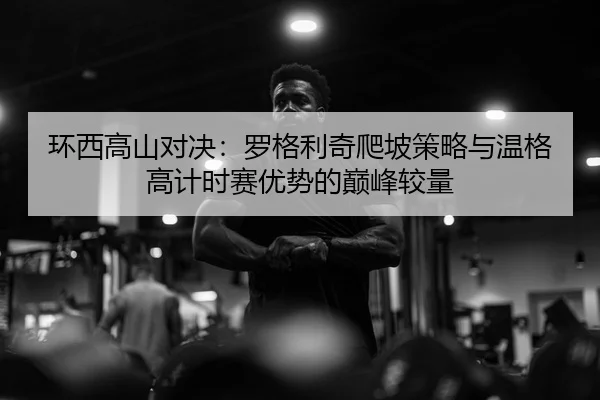 环西高山对决：罗格利奇爬坡策略与温格高计时赛优势的巅峰较量