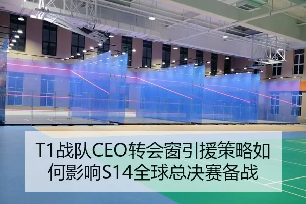 T1战队CEO转会窗引援策略如何影响S14全球总决赛备战